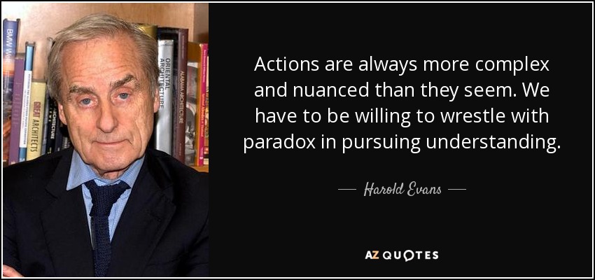 Actions are always more complex and nuanced than they seem. We have to be willing to wrestle with paradox in pursuing understanding. - Harold Evans