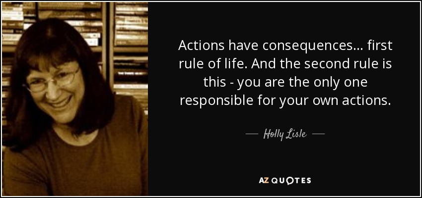 Actions have consequences... first rule of life. And the second rule is this - you are the only one responsible for your own actions. - Holly Lisle