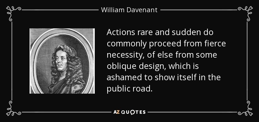 Actions rare and sudden do commonly proceed from fierce necessity, of else from some oblique design, which is ashamed to show itself in the public road. - William Davenant