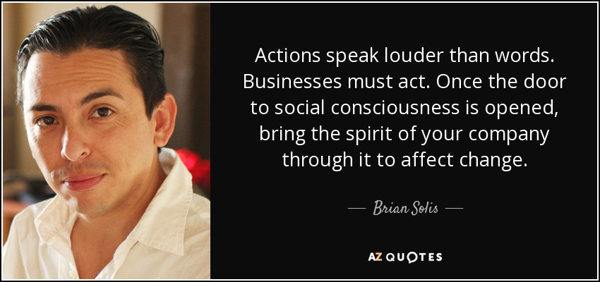Actions speak louder than words. Businesses must act. Once the door to social consciousness is opened, bring the spirit of your company through it to affect change. - Brian Solis