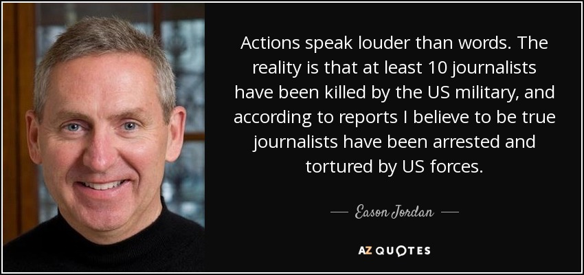 Actions speak louder than words. The reality is that at least 10 journalists have been killed by the US military, and according to reports I believe to be true journalists have been arrested and tortured by US forces. - Eason Jordan
