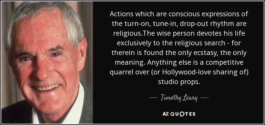 Actions which are conscious expressions of the turn-on, tune-in, drop-out rhythm are religious.The wise person devotes his life exclusively to the religious search - for therein is found the only ecstasy, the only meaning. Anything else is a competitive quarrel over (or Hollywood-love sharing of) studio props. - Timothy Leary
