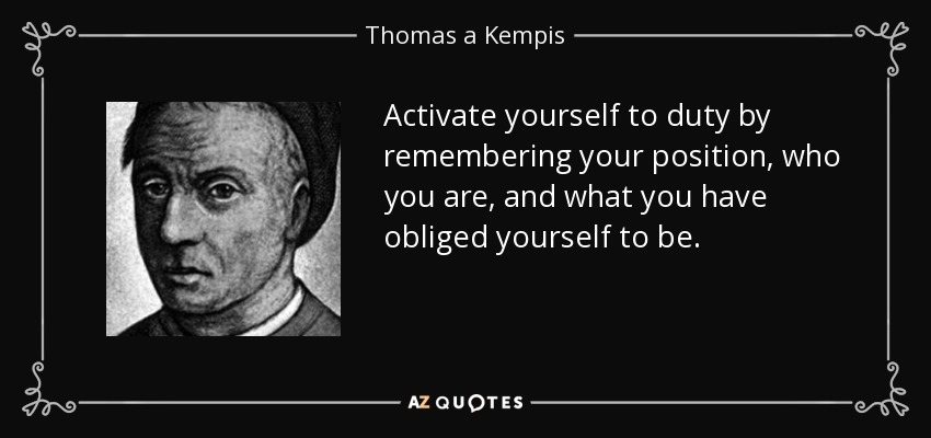 Activate yourself to duty by remembering your position, who you are, and what you have obliged yourself to be. - Thomas a Kempis