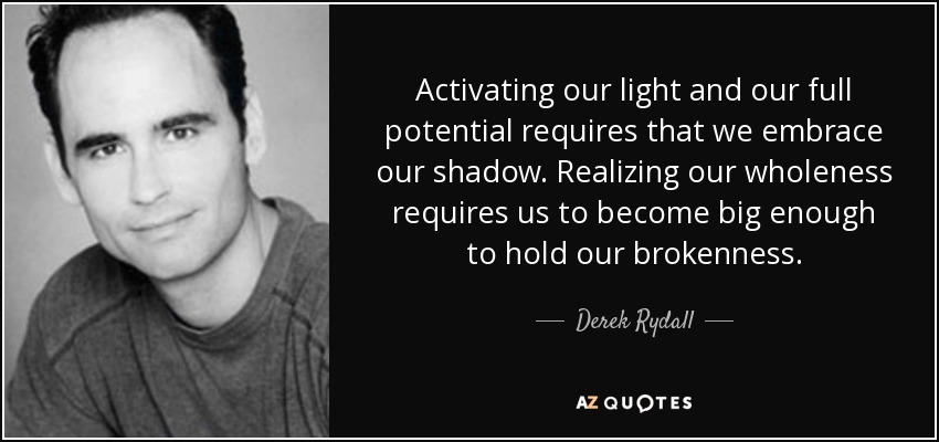 Activating our light and our full potential requires that we embrace our shadow. Realizing our wholeness requires us to become big enough to hold our brokenness. - Derek Rydall