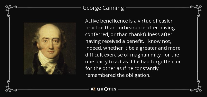 Active beneficence is a virtue of easier practice than forbearance after having conferred, or than thankfulness after having received a benefit. I know not, indeed, whether it be a greater and more difficult exercise of magnanimity, for the one party to act as if he had forgotten, or for the other as if he constantly remembered the obligation. - George Canning