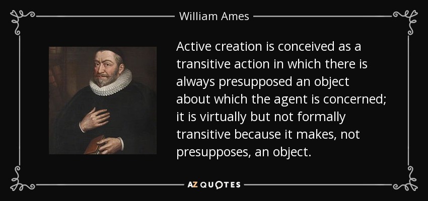Active creation is conceived as a transitive action in which there is always presupposed an object about which the agent is concerned; it is virtually but not formally transitive because it makes, not presupposes, an object. - William Ames