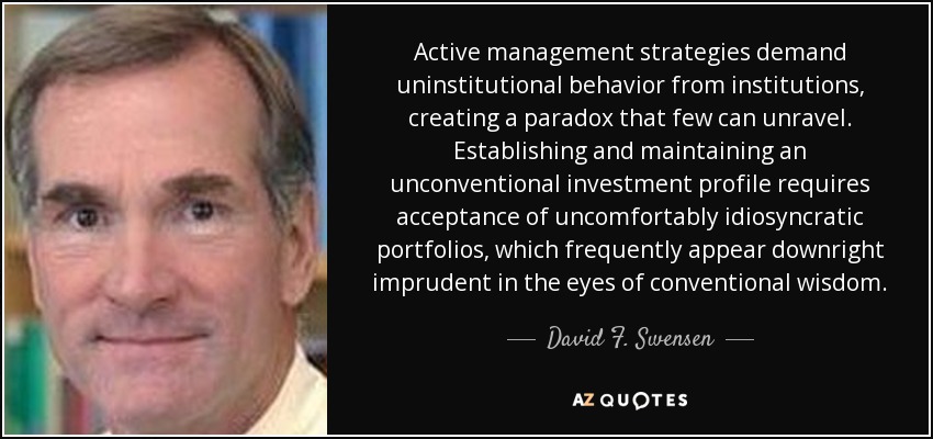 Active management strategies demand uninstitutional behavior from institutions, creating a paradox that few can unravel. Establishing and maintaining an unconventional investment profile requires acceptance of uncomfortably idiosyncratic portfolios, which frequently appear downright imprudent in the eyes of conventional wisdom. - David F. Swensen