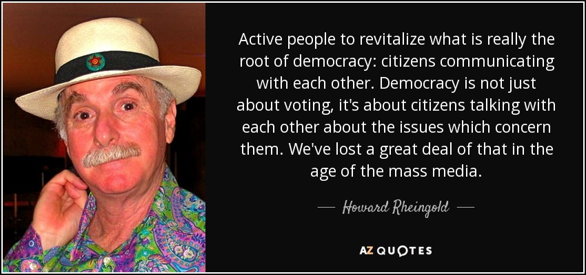 Active people to revitalize what is really the root of democracy: citizens communicating with each other. Democracy is not just about voting, it's about citizens talking with each other about the issues which concern them. We've lost a great deal of that in the age of the mass media. - Howard Rheingold