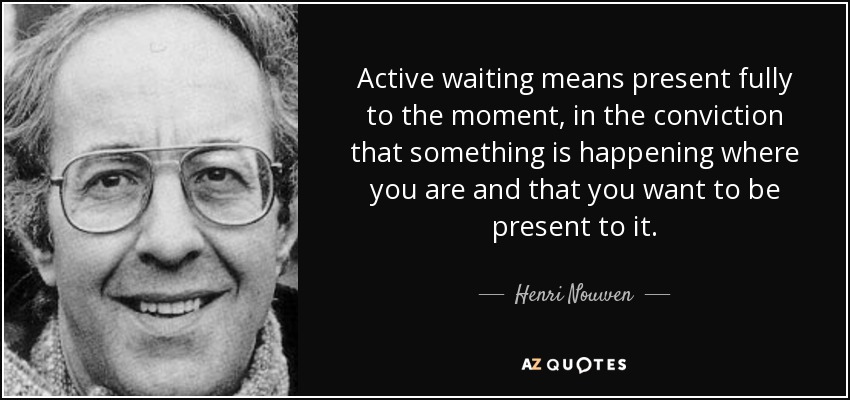 Active waiting means present fully to the moment, in the conviction that something is happening where you are and that you want to be present to it. - Henri Nouwen