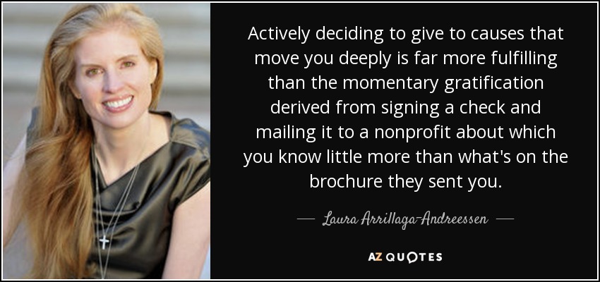 Actively deciding to give to causes that move you deeply is far more fulfilling than the momentary gratification derived from signing a check and mailing it to a nonprofit about which you know little more than what's on the brochure they sent you. - Laura Arrillaga-Andreessen