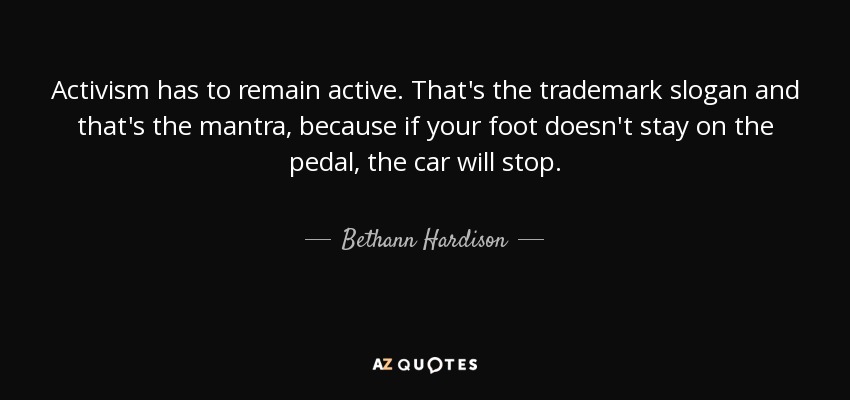 Activism has to remain active. That's the trademark slogan and that's the mantra, because if your foot doesn't stay on the pedal, the car will stop. - Bethann Hardison