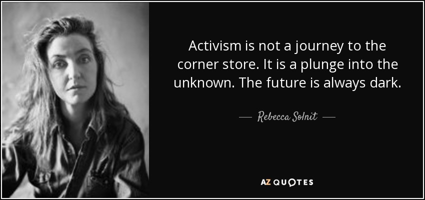 Activism is not a journey to the corner store. It is a plunge into the unknown. The future is always dark. - Rebecca Solnit