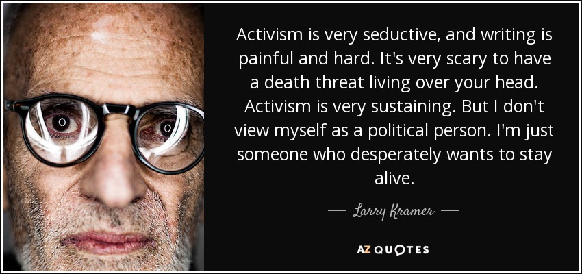 Activism is very seductive, and writing is painful and hard. It's very scary to have a death threat living over your head. Activism is very sustaining. But I don't view myself as a political person. I'm just someone who desperately wants to stay alive. - Larry Kramer