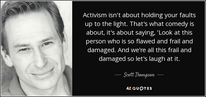 Activism isn't about holding your faults up to the light. That's what comedy is about, it's about saying, 'Look at this person who is so flawed and frail and damaged. And we're all this frail and damaged so let's laugh at it. - Scott Thompson
