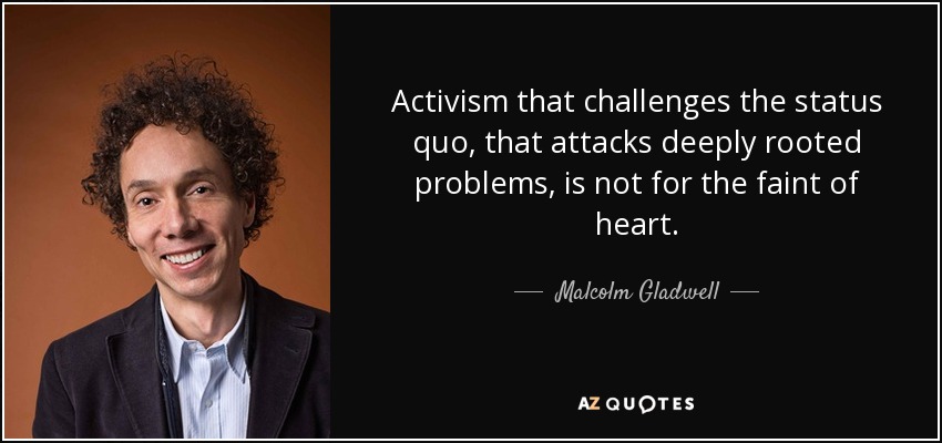 Activism that challenges the status quo, that attacks deeply rooted problems, is not for the faint of heart. - Malcolm Gladwell