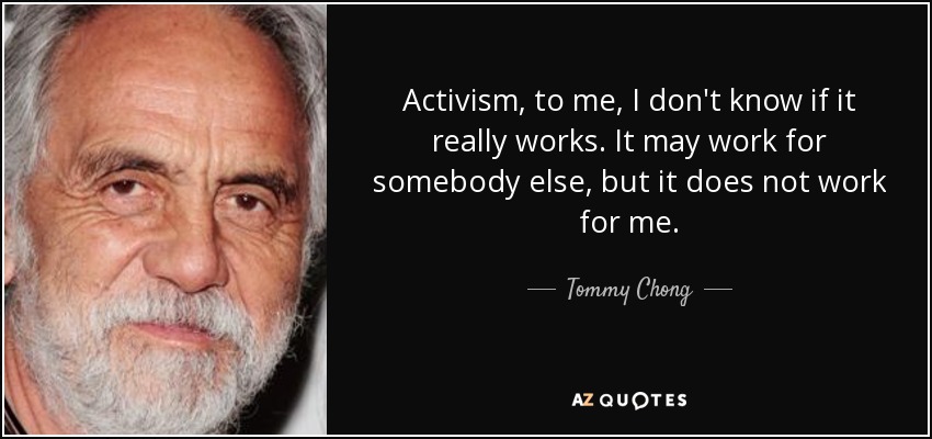 Activism, to me, I don't know if it really works. It may work for somebody else, but it does not work for me. - Tommy Chong
