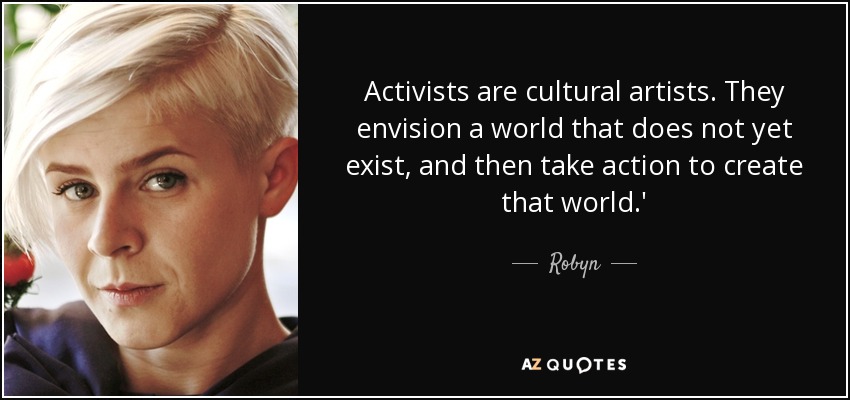 Activists are cultural artists. They envision a world that does not yet exist, and then take action to create that world.' - Robyn