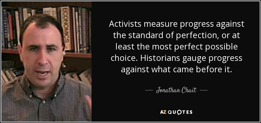 Activists measure progress against the standard of perfection, or at least the most perfect possible choice. Historians gauge progress against what came before it. - Jonathan Chait