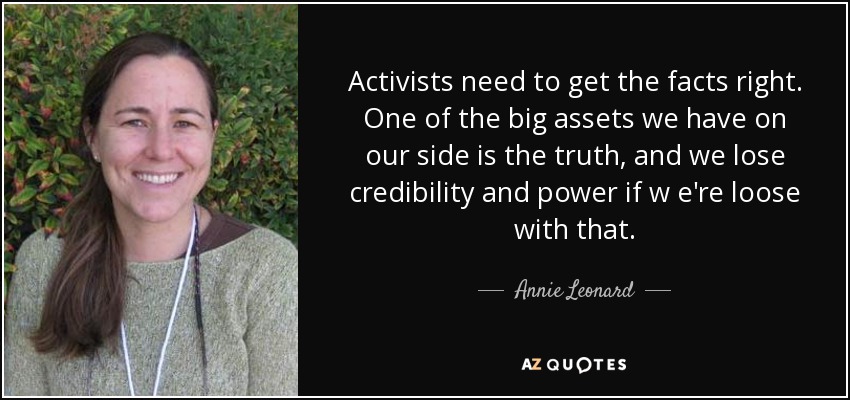 Activists need to get the facts right. One of the big assets we have on our side is the truth, and we lose credibility and power if w e're loose with that. - Annie Leonard
