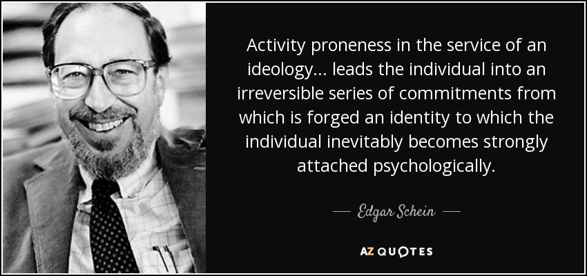 Activity proneness in the service of an ideology ... leads the individual into an irreversible series of commitments from which is forged an identity to which the individual inevitably becomes strongly attached psychologically. - Edgar Schein