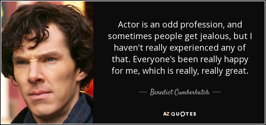 Actor is an odd profession, and sometimes people get jealous, but I haven't really experienced any of that. Everyone's been really happy for me, which is really, really great. - Benedict Cumberbatch