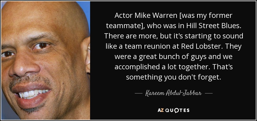 Actor Mike Warren [was my former teammate], who was in Hill Street Blues. There are more, but it's starting to sound like a team reunion at Red Lobster. They were a great bunch of guys and we accomplished a lot together. That's something you don't forget. - Kareem Abdul-Jabbar