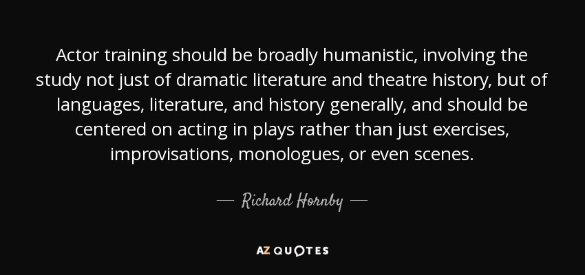 Actor training should be broadly humanistic, involving the study not just of dramatic literature and theatre history, but of languages, literature, and history generally, and should be centered on acting in plays rather than just exercises, improvisations, monologues, or even scenes. - Richard Hornby