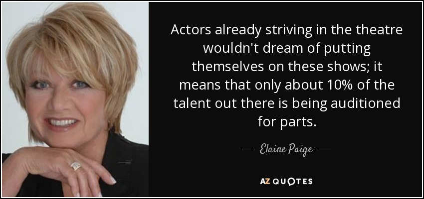 Actors already striving in the theatre wouldn't dream of putting themselves on these shows; it means that only about 10% of the talent out there is being auditioned for parts. - Elaine Paige