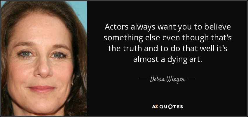 Actors always want you to believe something else even though that's the truth and to do that well it's almost a dying art. - Debra Winger