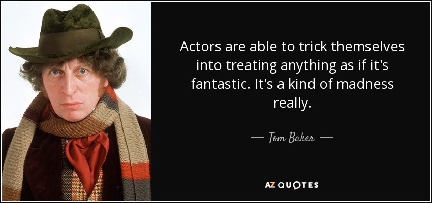 Actors are able to trick themselves into treating anything as if it's fantastic. It's a kind of madness really. - Tom Baker