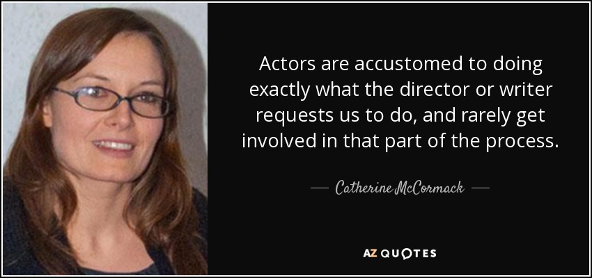 Actors are accustomed to doing exactly what the director or writer requests us to do, and rarely get involved in that part of the process. - Catherine McCormack