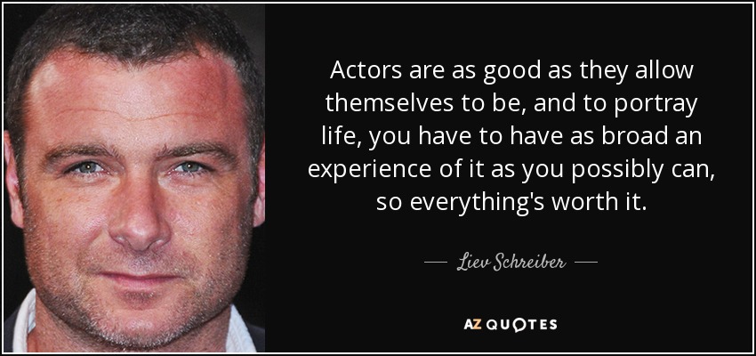 Actors are as good as they allow themselves to be, and to portray life, you have to have as broad an experience of it as you possibly can, so everything's worth it. - Liev Schreiber