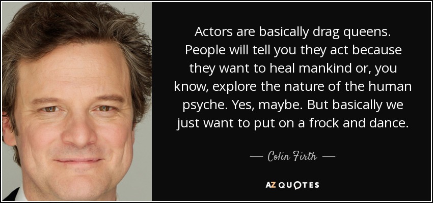 Actors are basically drag queens. People will tell you they act because they want to heal mankind or, you know, explore the nature of the human psyche. Yes, maybe. But basically we just want to put on a frock and dance. - Colin Firth