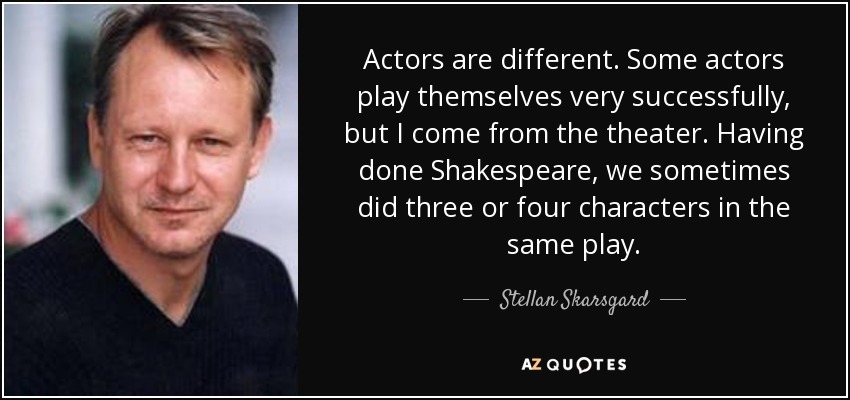 Actors are different. Some actors play themselves very successfully, but I come from the theater. Having done Shakespeare, we sometimes did three or four characters in the same play. - Stellan Skarsgard