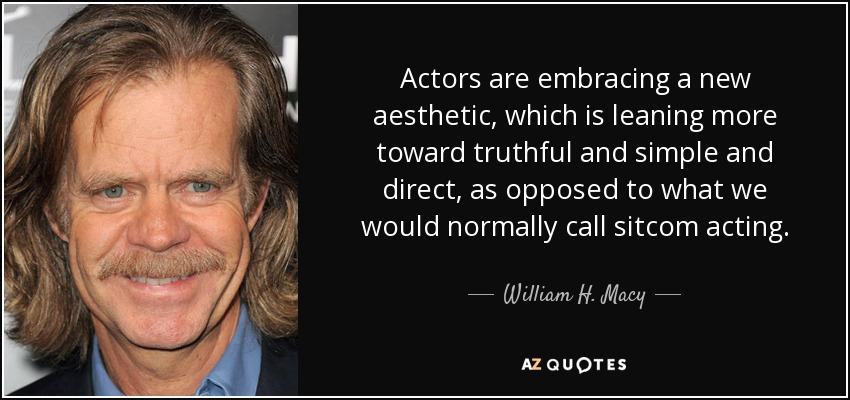 Actors are embracing a new aesthetic, which is leaning more toward truthful and simple and direct, as opposed to what we would normally call sitcom acting. - William H. Macy