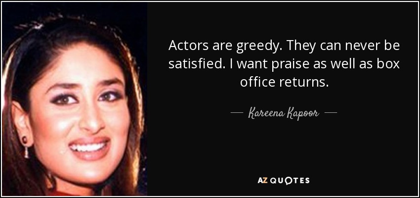 Actors are greedy. They can never be satisfied. I want praise as well as box office returns. - Kareena Kapoor