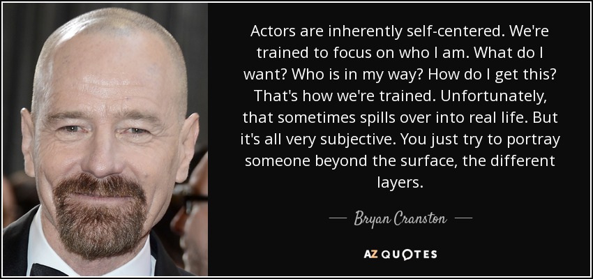 Actors are inherently self-centered. We're trained to focus on who I am. What do I want? Who is in my way? How do I get this? That's how we're trained. Unfortunately, that sometimes spills over into real life. But it's all very subjective. You just try to portray someone beyond the surface, the different layers. - Bryan Cranston