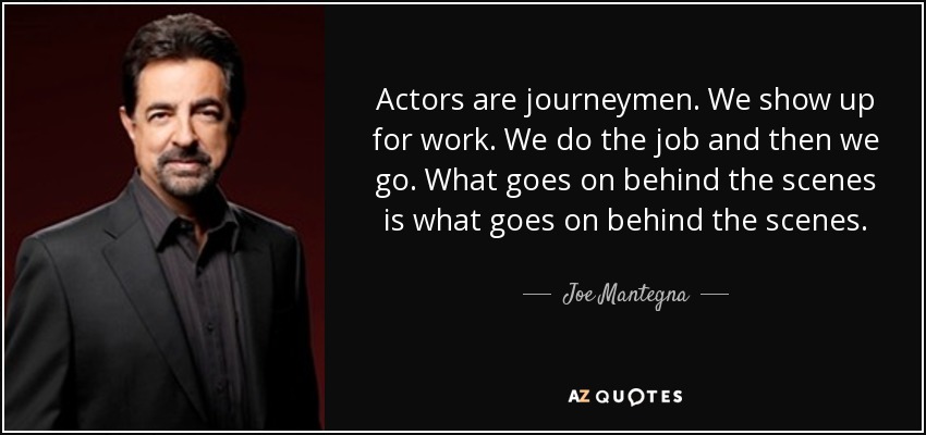 Actors are journeymen. We show up for work. We do the job and then we go. What goes on behind the scenes is what goes on behind the scenes. - Joe Mantegna