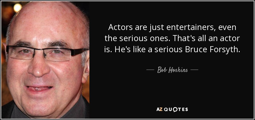 Actors are just entertainers, even the serious ones. That's all an actor is. He's like a serious Bruce Forsyth. - Bob Hoskins