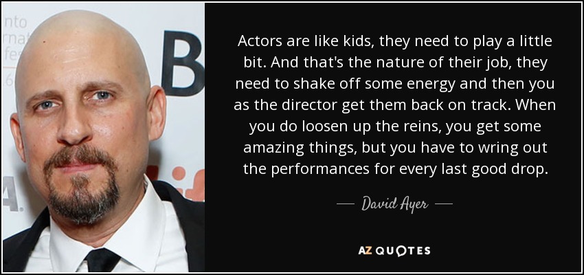 Actors are like kids, they need to play a little bit. And that's the nature of their job, they need to shake off some energy and then you as the director get them back on track. When you do loosen up the reins, you get some amazing things, but you have to wring out the performances for every last good drop. - David Ayer