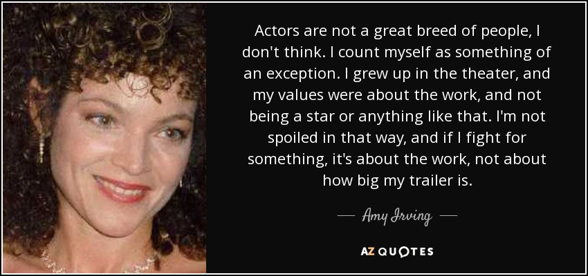 Actors are not a great breed of people, I don't think. I count myself as something of an exception. I grew up in the theater, and my values were about the work, and not being a star or anything like that. I'm not spoiled in that way, and if I fight for something, it's about the work, not about how big my trailer is. - Amy Irving