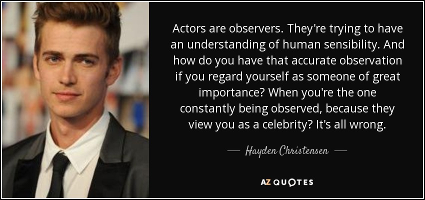 Actors are observers. They're trying to have an understanding of human sensibility. And how do you have that accurate observation if you regard yourself as someone of great importance? When you're the one constantly being observed, because they view you as a celebrity? It's all wrong. - Hayden Christensen