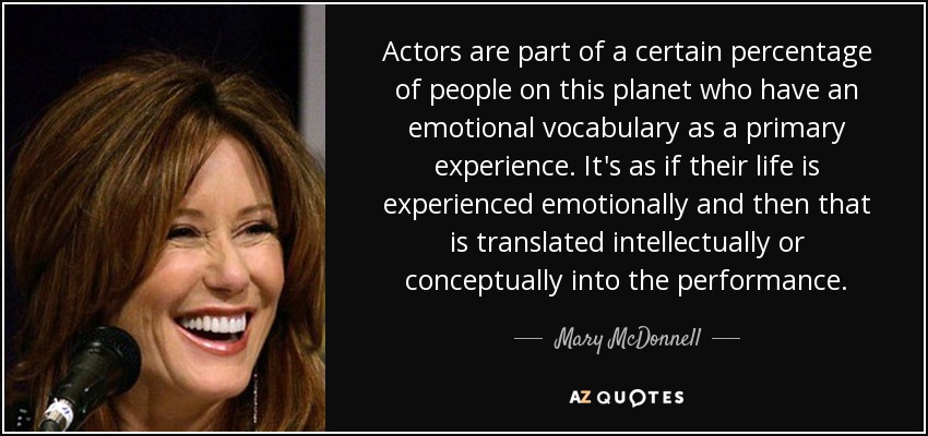 Actors are part of a certain percentage of people on this planet who have an emotional vocabulary as a primary experience. It's as if their life is experienced emotionally and then that is translated intellectually or conceptually into the performance. - Mary McDonnell