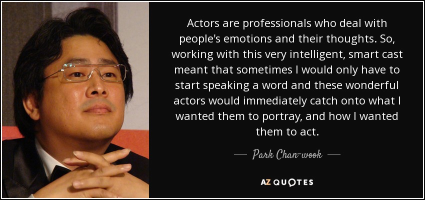 Actors are professionals who deal with people's emotions and their thoughts. So, working with this very intelligent, smart cast meant that sometimes I would only have to start speaking a word and these wonderful actors would immediately catch onto what I wanted them to portray, and how I wanted them to act. - Park Chan-wook