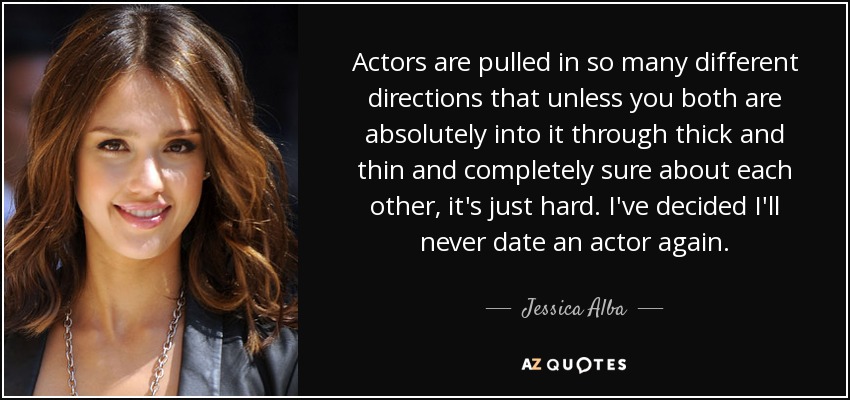 Actors are pulled in so many different directions that unless you both are absolutely into it through thick and thin and completely sure about each other, it's just hard. I've decided I'll never date an actor again. - Jessica Alba