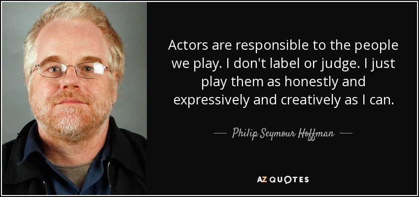 Actors are responsible to the people we play. I don't label or judge. I just play them as honestly and expressively and creatively as I can. - Philip Seymour Hoffman