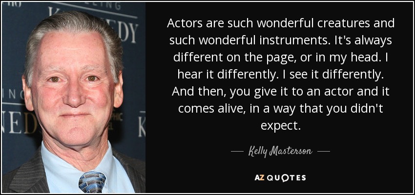 Actors are such wonderful creatures and such wonderful instruments. It's always different on the page, or in my head. I hear it differently. I see it differently. And then, you give it to an actor and it comes alive, in a way that you didn't expect. - Kelly Masterson