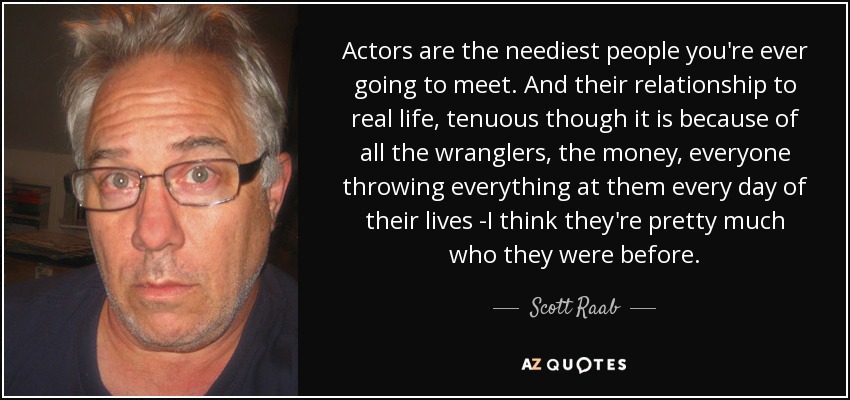 Actors are the neediest people you're ever going to meet. And their relationship to real life, tenuous though it is because of all the wranglers, the money, everyone throwing everything at them every day of their lives -I think they're pretty much who they were before. - Scott Raab
