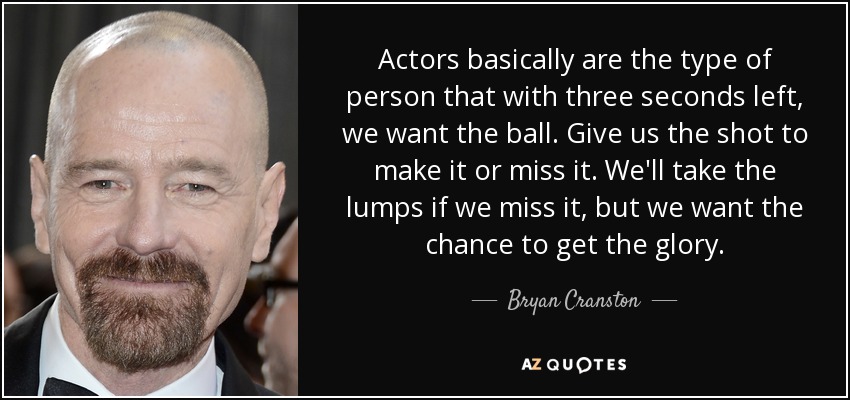 Actors basically are the type of person that with three seconds left, we want the ball. Give us the shot to make it or miss it. We'll take the lumps if we miss it, but we want the chance to get the glory. - Bryan Cranston