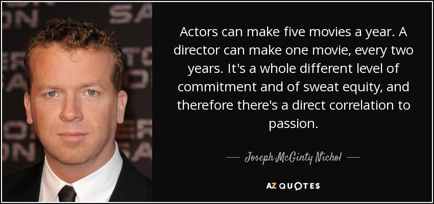 Actors can make five movies a year. A director can make one movie, every two years. It's a whole different level of commitment and of sweat equity, and therefore there's a direct correlation to passion. - Joseph McGinty Nichol